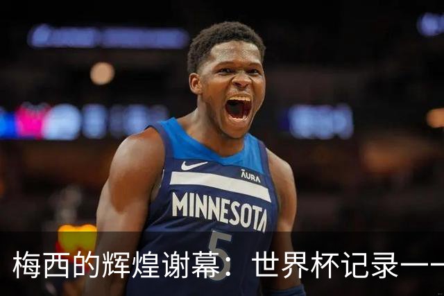 梅西的辉煌谢幕：世界杯记录一一打破